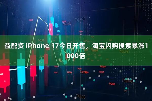 益配资 iPhone 17今日开售，淘宝闪购搜索暴涨1000倍