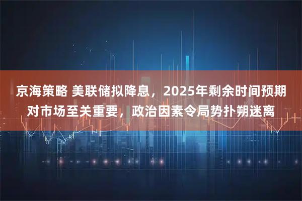 京海策略 美联储拟降息，2025年剩余时间预期对市场至关重要，政治因素令局势扑朔迷离