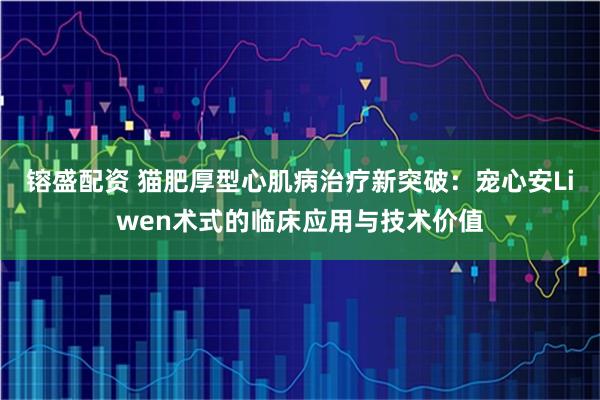 镕盛配资 猫肥厚型心肌病治疗新突破：宠心安Liwen术式的临床应用与技术价值