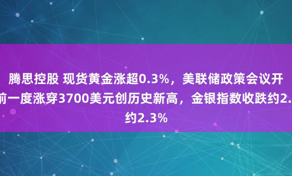 腾思控股 现货黄金涨超0.3%，美联储政策会议开幕前一度涨穿3700美元创历史新高，金银指数收跌约2.3%
