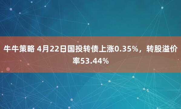 牛牛策略 4月22日国投转债上涨0.35%，转股溢价率53.44%