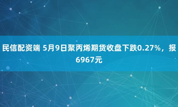 民信配资端 5月9日聚丙烯期货收盘下跌0.27%，报6967元