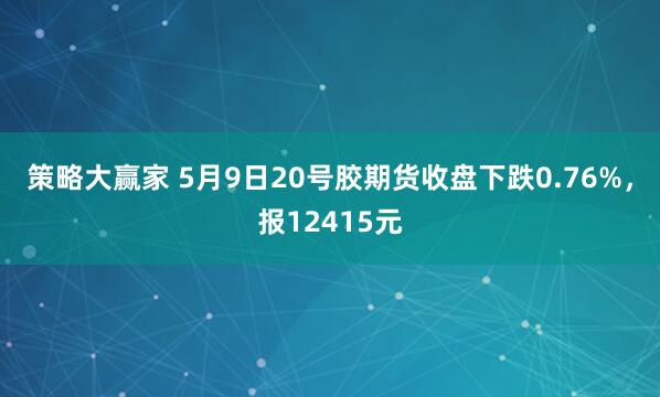 策略大赢家 5月9日20号胶期货收盘下跌0.76%，报12415元