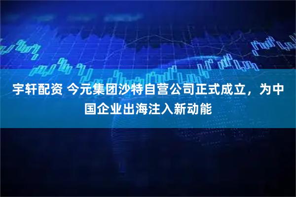 宇轩配资 今元集团沙特自营公司正式成立，为中国企业出海注入新动能