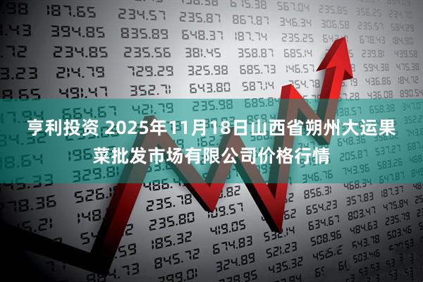 亨利投资 2025年11月18日山西省朔州大运果菜批发市场有限公司价格行情