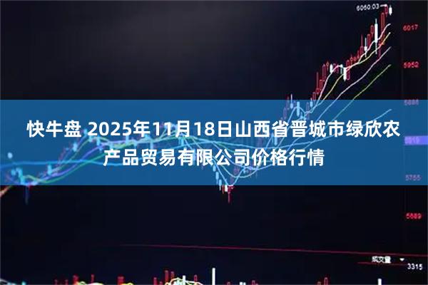 快牛盘 2025年11月18日山西省晋城市绿欣农产品贸易有限公司价格行情