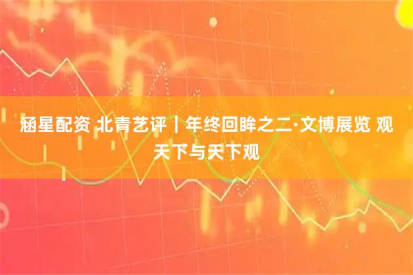 涵星配资 北青艺评｜年终回眸之二·文博展览 观天下与天下观
