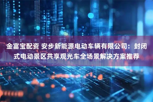 金富宝配资 安步新能源电动车辆有限公司：封闭式电动景区共享观光车全场景解决方案推荐