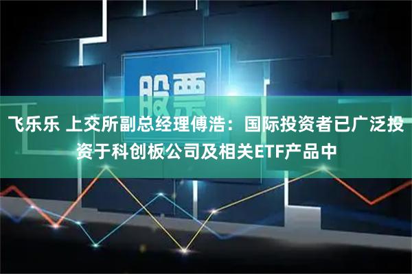 飞乐乐 上交所副总经理傅浩：国际投资者已广泛投资于科创板公司及相关ETF产品中