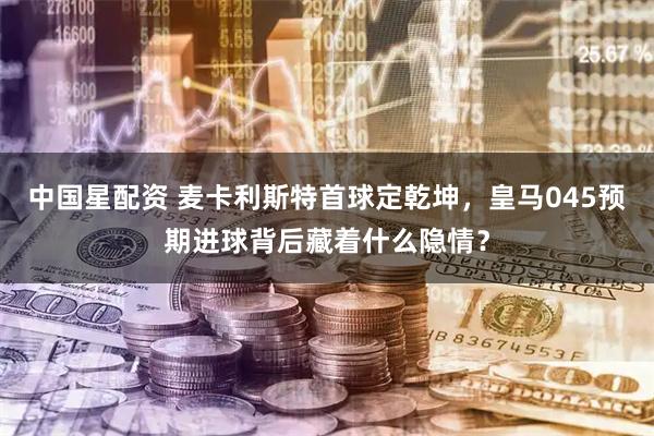 中国星配资 麦卡利斯特首球定乾坤，皇马045预期进球背后藏着什么隐情？