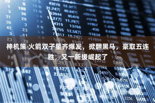 神机策 火箭双子星齐爆发，掀翻黑马，豪取五连胜，又一新援崛起了