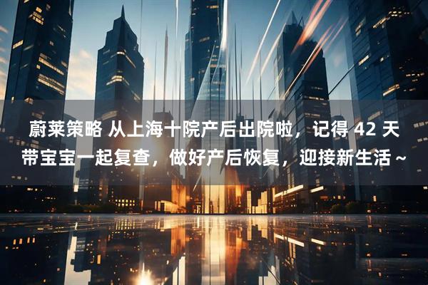 蔚莱策略 从上海十院产后出院啦，记得 42 天带宝宝一起复查，做好产后恢复，迎接新生活～